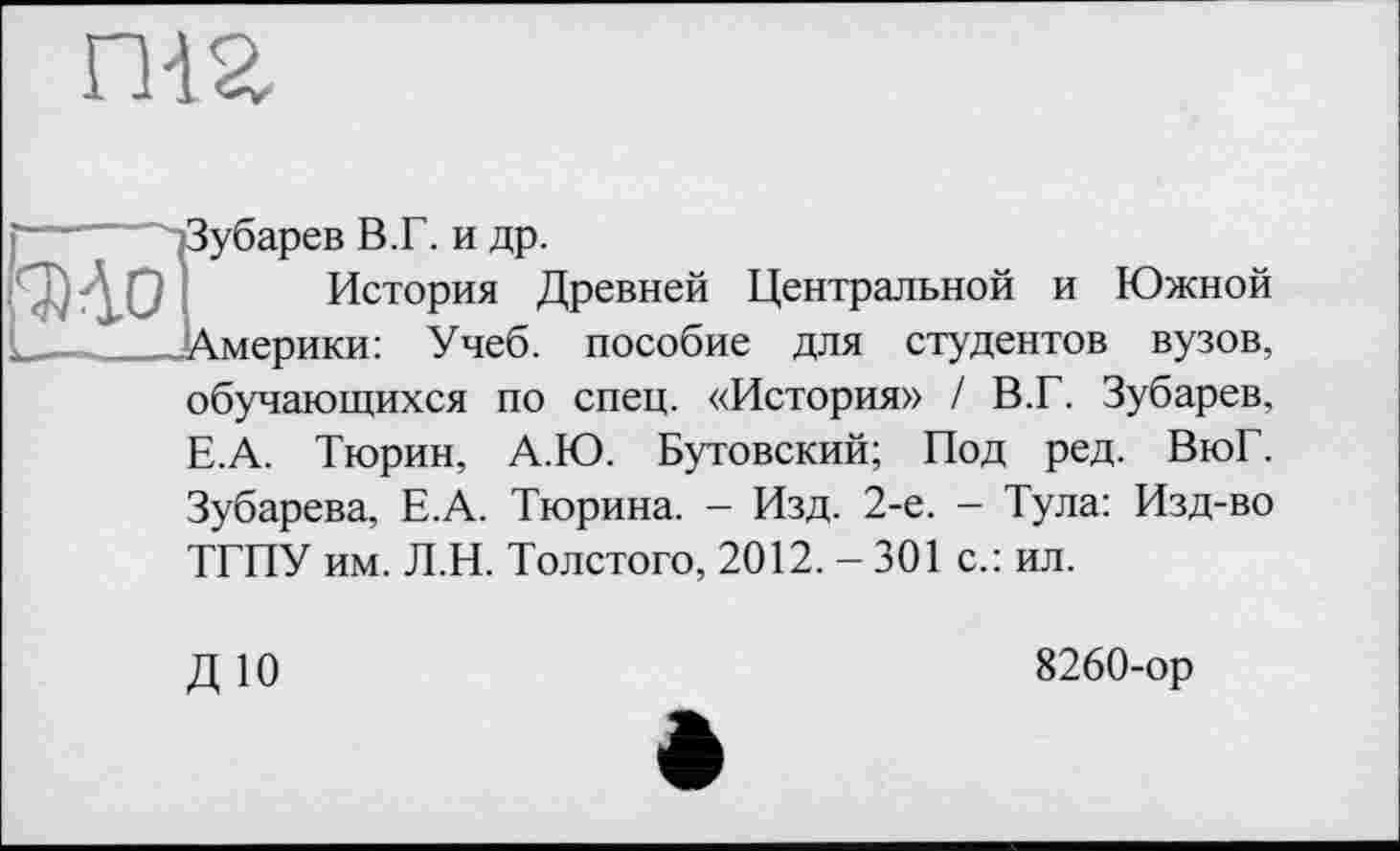 ﻿гиг
Ї/барев В.Г. и др.
История Древней Центральной и Южной мерики: Учеб, пособие для студентов вузов, обучающихся по спец. «История» / В.Г. Зубарев, Е.А. Тюрин, А.Ю. Бутовский; Под ред. ВюГ. Зубарева, Е.А. Тюрина. - Изд. 2-е. - Тула: Изд-во ТГПУ им. Л.И. Толстого, 2012. - 301 с.: ил.
ДЮ
8260-ор